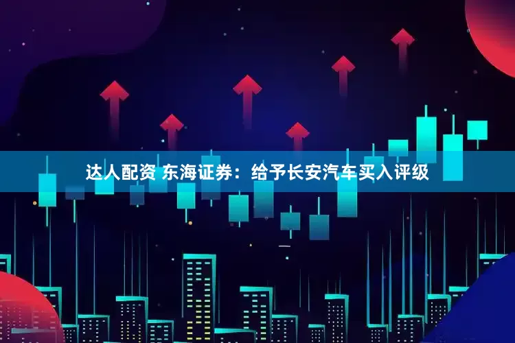 达人配资 东海证券：给予长安汽车买入评级