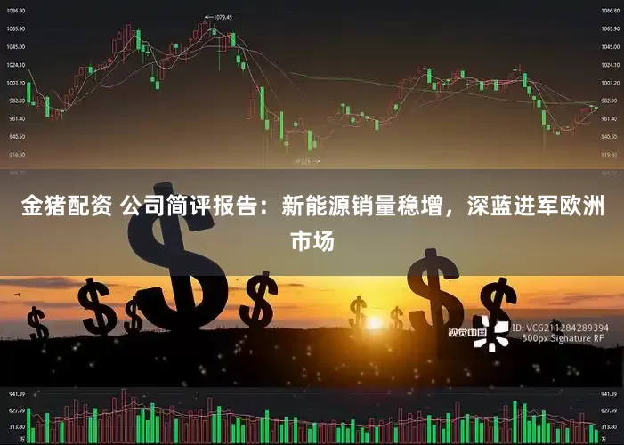 金猪配资 公司简评报告：新能源销量稳增，深蓝进军欧洲市场