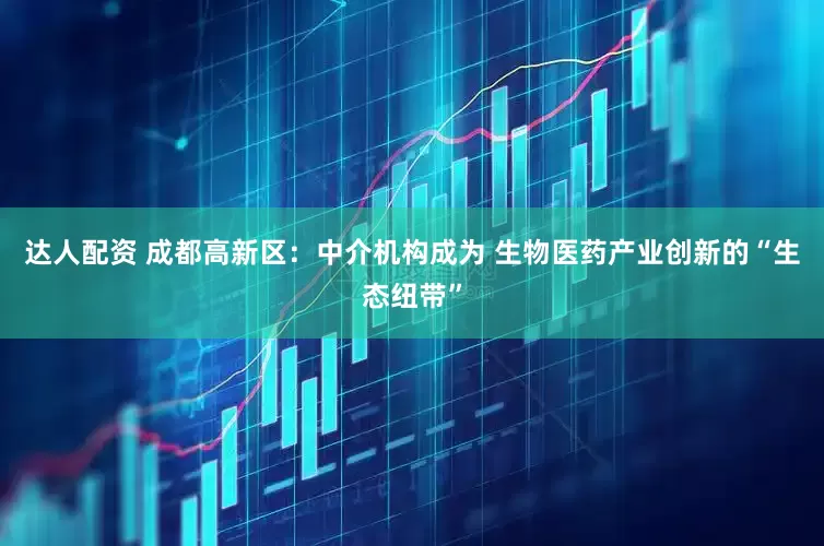 达人配资 成都高新区：中介机构成为 生物医药产业创新的“生态纽带”