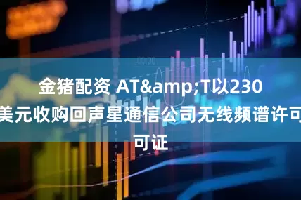 金猪配资 AT&T以230亿美元收购回声星通信公司无线频谱许可证