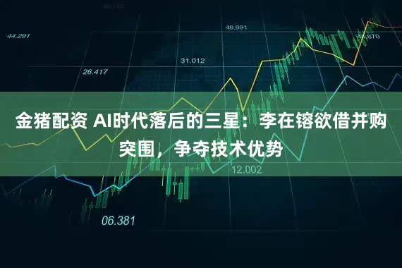 金猪配资 AI时代落后的三星：李在镕欲借并购突围，争夺技术优势