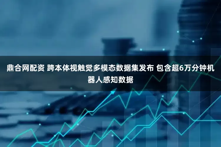 鼎合网配资 跨本体视触觉多模态数据集发布 包含超6万分钟机器人感知数据