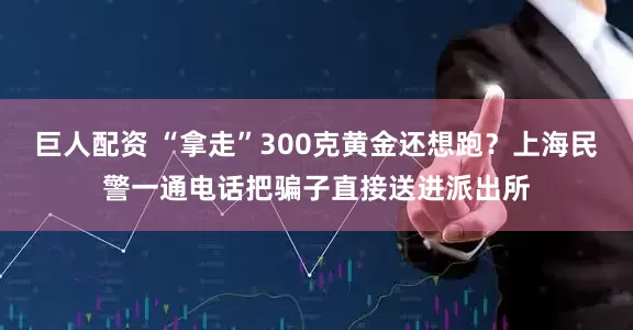 巨人配资 “拿走”300克黄金还想跑？上海民警一通电话把骗子直接送进派出所