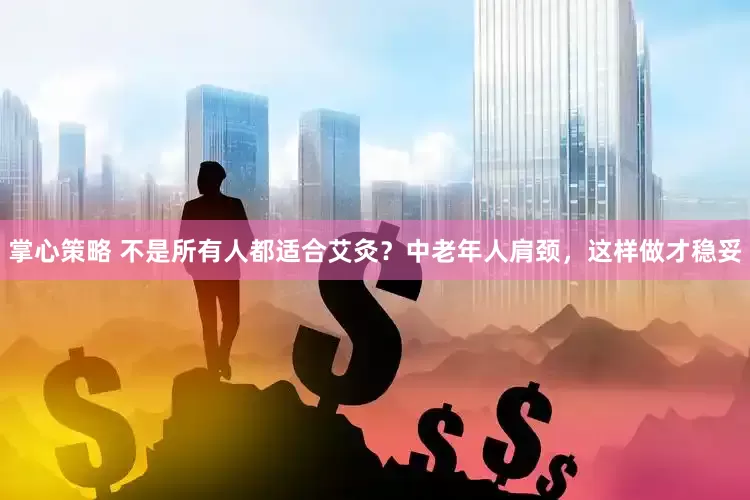 掌心策略 不是所有人都适合艾灸？中老年人肩颈，这样做才稳妥