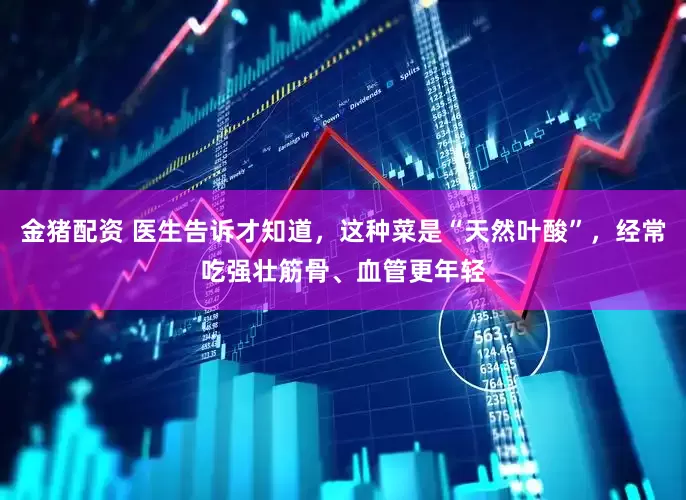 金猪配资 医生告诉才知道，这种菜是“天然叶酸”，经常吃强壮筋骨、血管更年轻