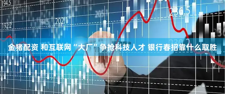 金猪配资 和互联网“大厂”争抢科技人才 银行春招靠什么取胜
