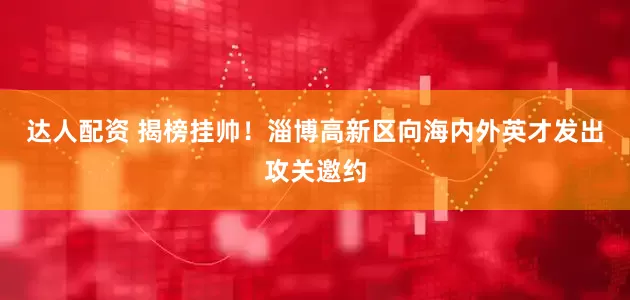 达人配资 揭榜挂帅！淄博高新区向海内外英才发出攻关邀约