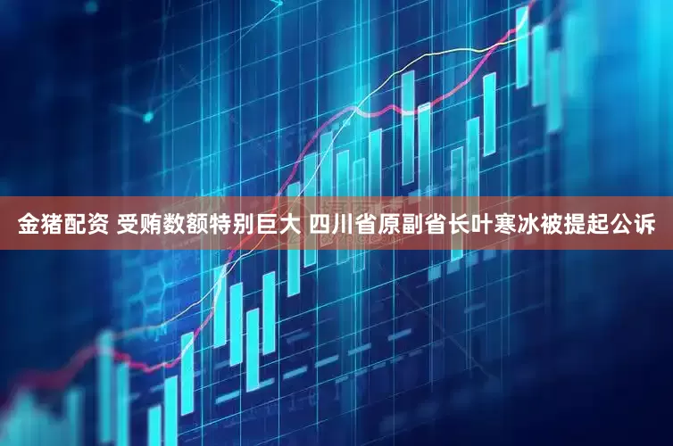金猪配资 受贿数额特别巨大 四川省原副省长叶寒冰被提起公诉