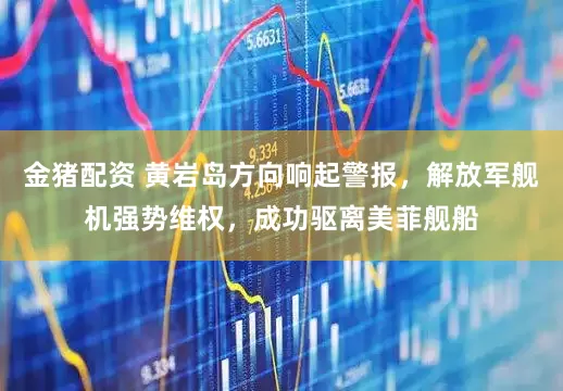 金猪配资 黄岩岛方向响起警报，解放军舰机强势维权，成功驱离美菲舰船